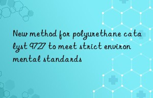 New method for polyurethane catalyst 9727 to meet strict environmental standards