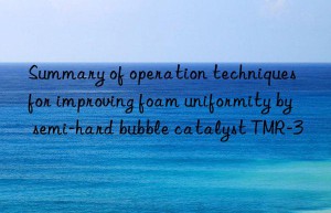 Summary of operation techniques for improving foam uniformity by semi-hard bubble catalyst TMR-3