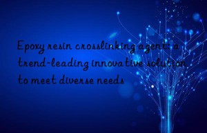 Epoxy resin crosslinking agent: a trend-leading innovative solution to meet diverse needs