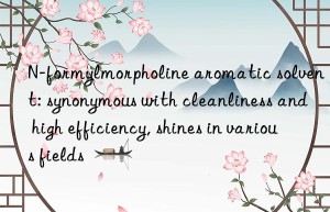 N-formylmorpholine aromatic solvent: synonymous with cleanliness and high efficiency, shines in various fields