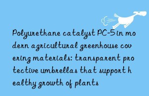 Polyurethane catalyst PC-5 in modern agricultural greenhouse covering materials: transparent protective umbrellas that support healthy growth of plants