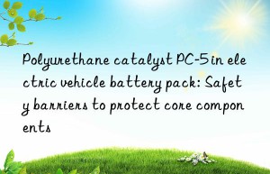 Polyurethane catalyst PC-5 in electric vehicle battery pack: Safety barriers to protect core components