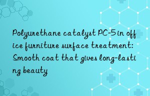 Polyurethane catalyst PC-5 in office furniture surface treatment: Smooth coat that gives long-lasting beauty