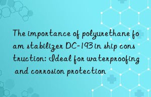 The importance of polyurethane foam stabilizer DC-193 in ship construction: Ideal for waterproofing and corrosion protection