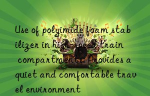 Use of polyimide foam stabilizer in high-speed train compartments: Provides a quiet and comfortable travel environment
