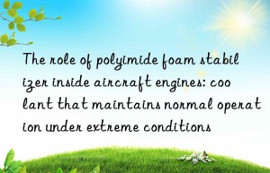 The role of polyimide foam stabilizer inside aircraft engines: coolant that maintains normal operation under extreme conditions