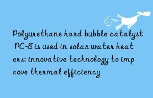 Polyurethane hard bubble catalyst PC-8 is used in solar water heaters: innovative technology to improve thermal efficiency
