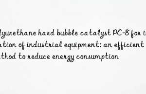 Polyurethane hard bubble catalyst PC-8 for insulation of industrial equipment: an efficient method to reduce energy consumption