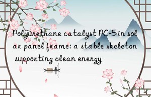 Polyurethane catalyst PC-5 in solar panel frame: a stable skeleton supporting clean energy