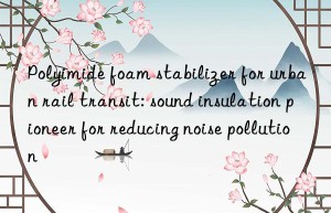 Polyimide foam stabilizer for urban rail transit: sound insulation pioneer for reducing noise pollution