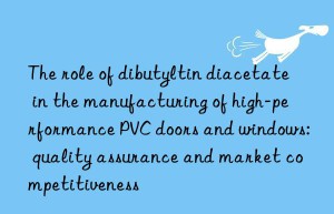 The role of dibutyltin diacetate in the manufacturing of high-performance PVC doors and windows: quality assurance and market competitiveness