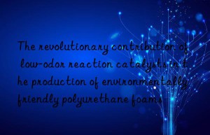 The revolutionary contribution of low-odor reaction catalysts in the production of environmentally friendly polyurethane foams