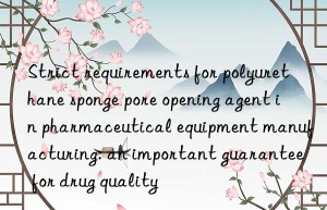 Strict requirements for polyurethane sponge pore opening agent in pharmaceutical equipment manufacturing: an important guarantee for drug quality