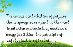 The unique contribution of polyurethane sponge pore agent in thermal insulation materials of nuclear energy facilities: the principle of safety first is reflected
