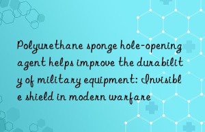 Polyurethane sponge hole-opening agent helps improve the durability of military equipment: Invisible shield in modern warfare