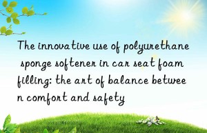 The innovative use of polyurethane sponge softener in car seat foam filling: the art of balance between comfort and safety