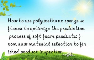 How to use polyurethane sponge softener to optimize the production process of soft foam products: from raw material selection to finished product inspection