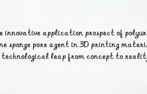 The innovative application prospect of polyurethane sponge pore agent in 3D printing materials: a technological leap from concept to reality
