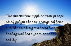 The innovative application prospect of polyurethane sponge softener in 3D printing materials: a technological leap from concept to reality