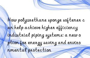 How polyurethane sponge softener can help achieve higher efficiency industrial piping systems: a new option for energy saving and environmental protection