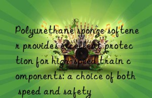 Polyurethane sponge softener provides excellent protection for high-speed train components: a choice of both speed and safety