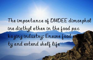 The importance of DMDEE dimorpholine diethyl ether in the food packaging industry: Ensure food safety and extend shelf life