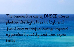 The innovative use of DMDEE dimorpholine diethyl ether in high-end furniture manufacturing: improving product quality and user experience
