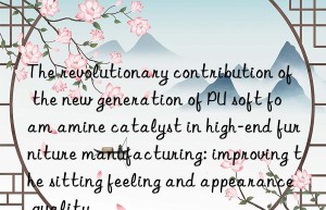The revolutionary contribution of the new generation of PU soft foam amine catalyst in high-end furniture manufacturing: improving the sitting feeling and appearance quality