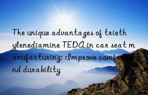 The unique advantages of triethylenediamine TEDA in car seat manufacturing: Improve comfort and durability