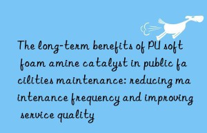 The long-term benefits of PU soft foam amine catalyst in public facilities maintenance: reducing maintenance frequency and improving service quality