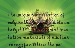The unique contribution of polyurethane hard bubble catalyst PC-5 in thermal insulation materials of nuclear energy facilities: the principle of safety first is reflected