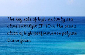 The key role of high-activity reactive catalyst ZF-10 in the production of high-performance polyurethane foam