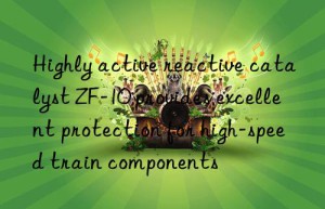 Highly active reactive catalyst ZF-10 provides excellent protection for high-speed train components
