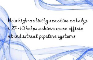 How high-activity reactive catalyst ZF-10 helps achieve more efficient industrial pipeline systems