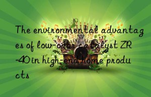 The environmental advantages of low-odor catalyst ZR-40 in high-end home products
