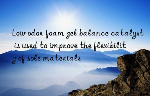 Low odor foam gel balance catalyst is used to improve the flexibility of sole materials