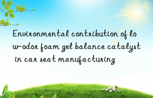Environmental contribution of low-odor foam gel balance catalyst in car seat manufacturing