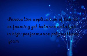 Innovative application of low-odor foaming gel balance catalyst in high-performance polyurethane foam