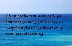 Clean production standards for low-odor foaming gel balance catalysts in pharmaceutical equipment manufacturing