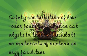 Safety contribution of low-odor foam gel balance catalysts in thermal insulation materials of nuclear energy facilities
