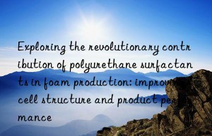 Exploring the revolutionary contribution of polyurethane surfactants in foam production: improving cell structure and product performance