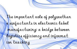 The important role of polyurethane surfactants in electronic label manufacturing: a bridge between logistics efficiency and information tracking
