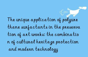 The unique application of polyurethane surfactants in the preservation of art works: the combination of cultural heritage protection and modern technology