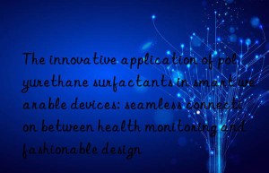 The innovative application of polyurethane surfactants in smart wearable devices: seamless connection between health monitoring and fashionable design