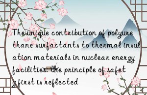 The unique contribution of polyurethane surfactants to thermal insulation materials in nuclear energy facilities: the principle of safety first is reflected