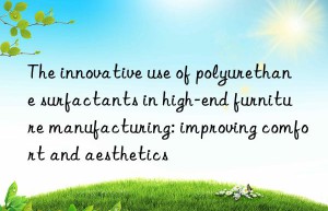The innovative use of polyurethane surfactants in high-end furniture manufacturing: improving comfort and aesthetics