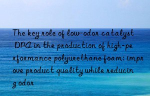 The key role of low-odor catalyst DPA in the production of high-performance polyurethane foam: improve product quality while reducing odor