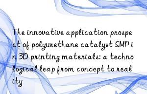 The innovative application prospect of polyurethane catalyst SMP in 3D printing materials: a technological leap from concept to reality
