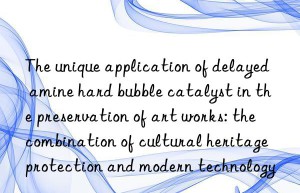 The unique application of delayed amine hard bubble catalyst in the preservation of art works: the combination of cultural heritage protection and modern technology