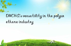 DMCHA’s versatility in the polyurethane industry